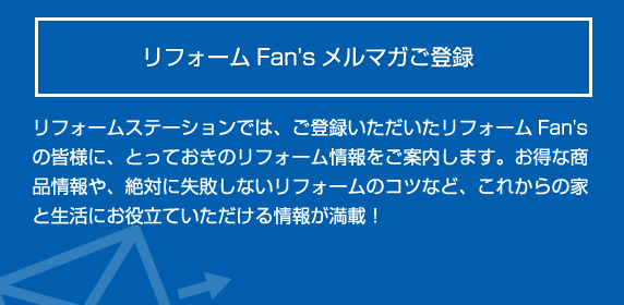 リフォームFan's メルマガご登録 とっておきのリフォーム情報をご案 内します。お得な商品情報や、絶対 に失敗しないリフォームのコツな ど、これからの家と生活にお役立て いただける情報が満載! 登録する