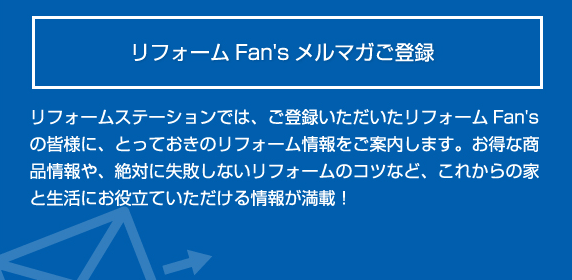 リフォームFan's メルマガご登録 とっておきのリフォーム情報をご案 内します。お得な商品情報や、絶対 に失敗しないリフォームのコツな ど、これからの家と生活にお役立て いただける情報が満載！ 登録する