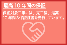 最高10 年間の保証 保証対象工事には、完工後、最高 10 年間の保証証書を発行しています。