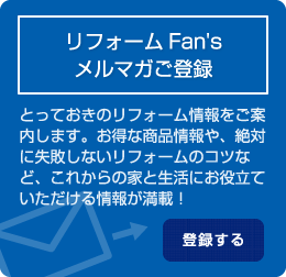 リフォームFan's メルマガご登録 とっておきのリフォーム情報をご案 内します。お得な商品情報や、絶対 に失敗しないリフォームのコツな ど、これからの家と生活にお役立て いただける情報が満載！ 登録する